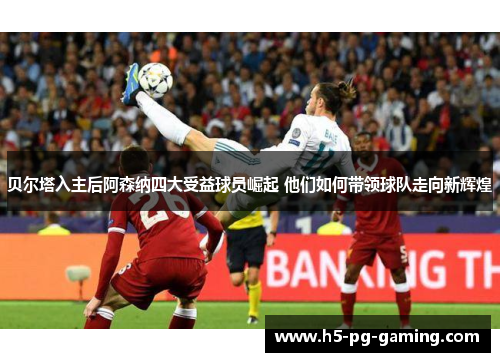 贝尔塔入主后阿森纳四大受益球员崛起 他们如何带领球队走向新辉煌 贝尔塔入主后阿森纳四大受益球员崛起 他们如何带领球队走向新辉煌