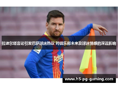 拉波尔塔言论引发巴萨球迷热议 对俱乐部未来及球迷情感的深远影响 拉波尔塔言论引发巴萨球迷热议 对俱乐部未来及球迷情感的深远影响
