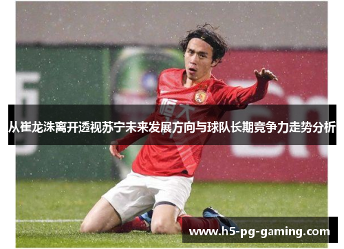 从崔龙洙离开透视苏宁未来发展方向与球队长期竞争力走势分析