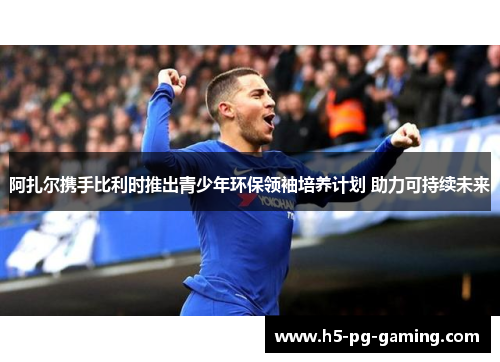 阿扎尔携手比利时推出青少年环保领袖培养计划 助力可持续未来 阿扎尔携手比利时推出青少年环保领袖培养计划 助力可持续未来