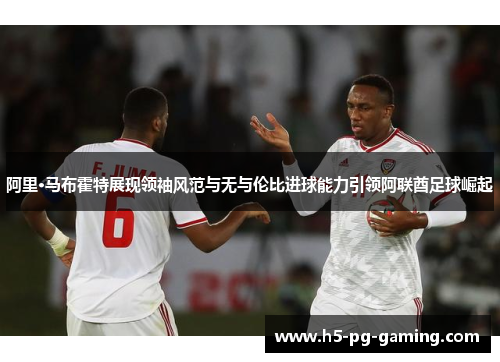 阿里·马布霍特展现领袖风范与无与伦比进球能力引领阿联酋足球崛起