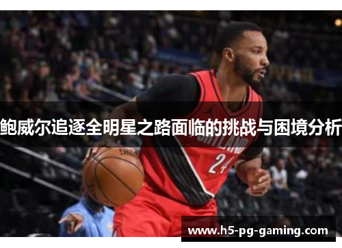 鲍威尔追逐全明星之路面临的挑战与困境分析 鲍威尔追逐全明星之路面临的挑战与困境分析